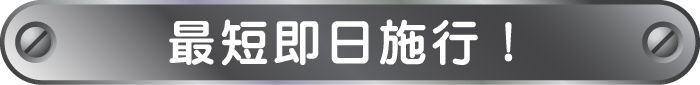 最短即日施行！ お急ぎの際は予約がなくてもご対応します。